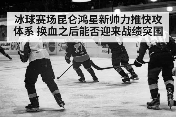 冰球赛场昆仑鸿星新帅力推快攻体系 换血之后能否迎来战绩突围
